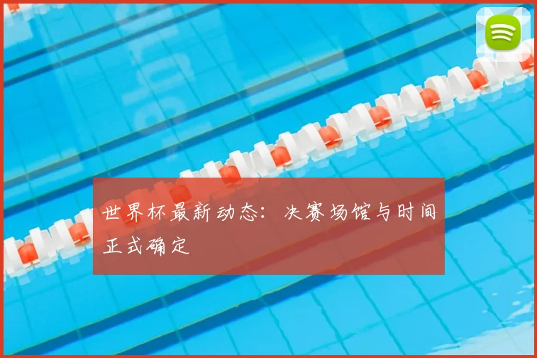 世界杯最新动态:决赛场馆与时间正式确定