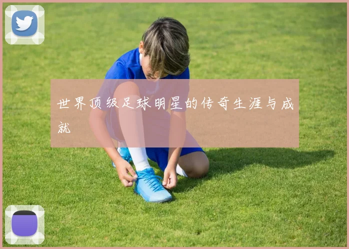 世界顶级足球明星的传奇生涯与成就