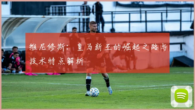 维尼修斯:皇马新王的崛起之路与技术特点解析