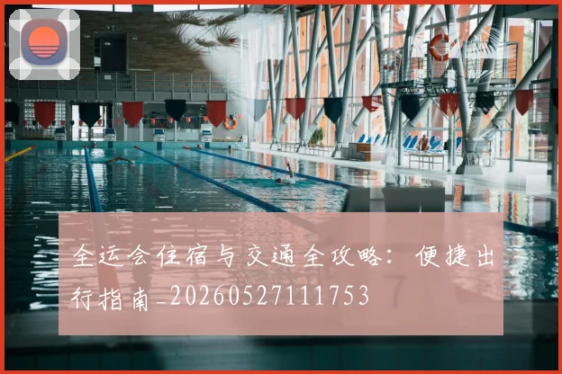 全运会住宿与交通全攻略：便捷出行指南_20260527111753