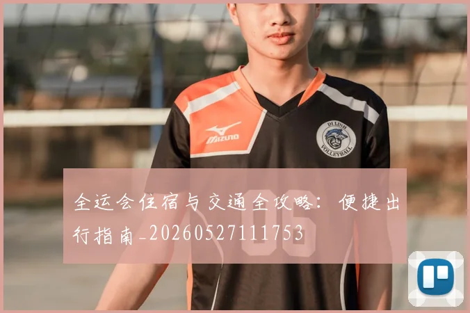 全运会住宿与交通全攻略：便捷出行指南_20260527111753