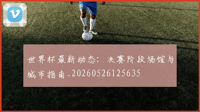 世界杯最新动态:决赛阶段场馆与城市指南_20260526125635