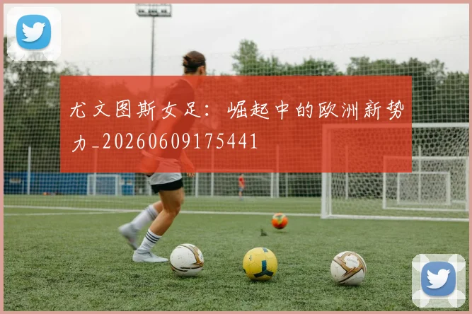 尤文图斯女足：崛起中的欧洲新势力_20260609175441