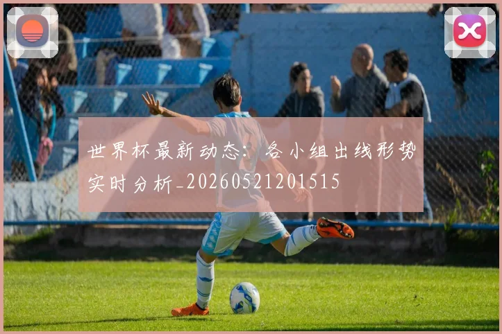 世界杯最新动态:各小组出线形势实时分析_20260521201515